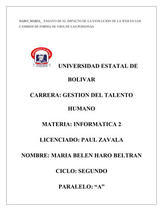 HARO_MARIA_ ENSAYO DE EL IMPACTO DE LA EVOLUCIÓN DE LA WEB EN LOS
CAMBIOS DE FORMA DE VIDA DE LAS PERSONAS
UNIVERSIDAD ESTATAL DE
BOLIVAR
CARRERA: GESTION DEL TALENTO
HUMANO
MATERIA: INFORMATICA 2
LICENCIADO: PAUL ZAVALA
NOMBRE: MARIA BELEN HARO BELTRAN
CICLO: SEGUNDO
PARALELO: “A”
 