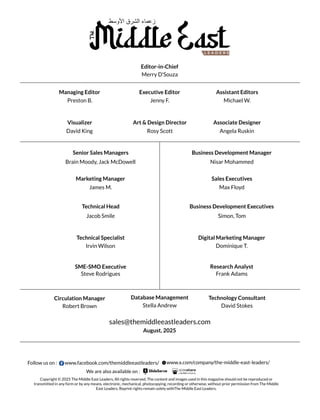 sales@themiddleeastleaders.com
Merry D'Souza
David King
Brain Moody, Jack McDowell Nisar Mohammed
James M. Max Floyd
Simon, Tom
Jacob Smile
Irvin Wilson Dominique T.
Steve Rodrigues Frank Adams
Robert Brown Stella Andrew David Stokes
Angela Ruskin
Preston B.
Rosy Scott
Jenny F. Michael W.
Editor-in-Chief
Senior Sales Managers Business Development Manager
Marketing Manager
Technical Head
Technical Specialist Digital Marketing Manager
Research Analyst
Database Management Technology Consultant
Managing Editor Executive Editor Assistant Editors
Visualizer Art & Design Director Associate Designer
Sales Executives
Business Development Executives
SME-SMO Executive
Circulation Manager
August, 2025
Copyright © 2025 The Middle East Leaders, All rights reserved. The content and images used in this magazine should not be reproduced or
transmitted in any form or by any means, electronic, mechanical, photocopying, recording or otherwise, without prior permission from The Middle
East Leaders. Reprint rights remain solely withThe Middle East Leaders.
We are also available on :
Follow us on : www.facebook.com/themiddleeastleaders/ www.x.com/company/the-middle-east-leaders/
‫اﻷوﺳط‬ ‫اﻟﺷرق‬ ‫زﻋﻣﺎء‬
The
L E A D E R S
 