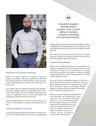 PayingIt Forward:TheMentorship Legacy
Early in his career, Rashid was cautioned, "Lead with
purpose, not ambition." This was an epiphany that shifted his
focus from contribution to self to making an impact on others.
It showed that people will recall how you treated them, not
whatyoudo.
Now, Rashid does this through mentoring staﬀ members,
mentoring emerging architects, and providing others with a
voice. Mentorship to him is not something that takes place
within an organization but as a service philosophy and
steppingbackandlettingotherstakethestage.
"The most enduring legacy we create isn't the solutions we've
solved—it's the people we've empowered along the way," he
says.
Using theSpotlight forGreaterGood
As one of the most powerful tech personalities to keep an eye
on in 2025, Rashid takes this achievement as a steppingstone
to biggerthings. He believesthattherightspotlightis a chance
to highlight the less-lauded partners, new technologists, and
underrepresented thinkers who work for the industries that he
speaks for.
He'd rather keep constructing bridges between the people,
businesses, and ideas and empowering the next generation to
leadwithempathy,courage,andcreativity.
AVisionfor2025and Beyond
With the focus in 2025, Rashid hopes to be remembered as a
leader who embodied Clarity, Humility and Conviction in the
workplace. He hopes to be remembered for creating
trustworthy ecosystems where partners could invent boldly,
connecting dots across cultures and geographies to unleash
scalable,people-ﬁrstvalue.
Above all, he wants to think that his legacy is a little less in
the solutions that were built and a little more in the way
that he made people feel. In a technology-driven world
where business is ruled by technology, Rashid's
emphasis on human touch and intentional leadership
givesus aglimpseof enduringsuccess.
Rashid is not just a Chief Partner Architect but a
vision facilitator and bridge-builder whose
reach goes way beyond the technology
solution. At such record-breaking paces
that technology is moving, vision-driven
leaders such as Rashid remind us of the
reality that underlying the canvas of
every awe-inspiring innovation is a
human yearning for awe, for co-
creation, and for unrelenting
commitmenttowhatisgood.
Innovation happens
through shared
purpose, trust, and the
ability to translate
complex technology
into real-world impact.”
“
 