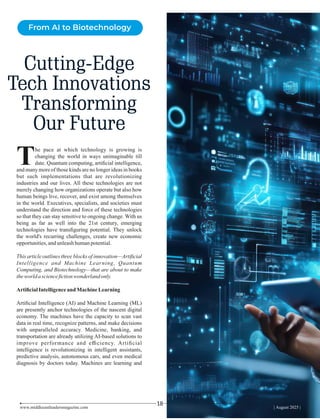 Cutting-Edge
Tech Innovations
Transforming
Our Future
www.middleeastleadersmagazine.com | August 2025 |
18
he pace at which technology is growing is
Tchanging the world in ways unimaginable till
date. Quantum computing, artiﬁcial intelligence,
and many more of those kinds are no longer ideas in books
but such implementations that are revolutionizing
industries and our lives. All these technologies are not
merely changing how organizations operate but also how
human beings live, recover, and exist among themselves
in the world. Executives, specialists, and societies must
understand the direction and force of these technologies
so that they can stay sensitive to ongoing change. With us
being as far as well into the 21st century, emerging
technologies have transﬁguring potential. They unlock
the world's recurring challenges, create new economic
opportunities,andunleashhumanpotential.
This article outlines three blocks of innovation—Artiﬁcial
Intelligence and Machine Learning, Quantum
Computing, and Biotechnology—that are about to make
theworldascienceﬁctionwonderlandonly.
ArtiﬁcialIntelligenceand MachineLearning
Artiﬁcial Intelligence (AI) and Machine Learning (ML)
are presently anchor technologies of the nascent digital
economy. The machines have the capacity to scan vast
data in real time, recognize patterns, and make decisions
with unparalleled accuracy. Medicine, banking, and
transportation are already utilizing AI-based solutions to
improve performance and eﬃciency. Artiﬁcial
intelligence is revolutionizing in intelligent assistants,
predictive analysis, autonomous cars, and even medical
diagnosis by doctors today. Machines are learning and
From AI to Biotechnology
 
