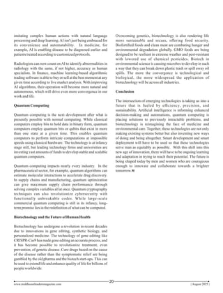 imitating complex human actions with natural language
processing and deep learning.AI isn't just being embraced for
its convenience and automatability. In medicine, for
example, AI is enabling disease to be diagnosed earlier and
patientstreatedaccordingtocustomizedprotocols.
Radiologists can now count onAI to identify abnormalities in
radiology with the same, if not higher, accuracy as human
specialists. In ﬁnance, machine learning-based algorithmic
trading software is able to buy or sell at the best moment at any
given time according to live market analysis. With improving
AI algorithms, their operation will become more natural and
autonomous, which will drive even more convergence in our
work andlife.
Quantum Computing
Quantum computing is the next development after what is
presently possible with normal computing. While classical
computers employ bits to hold data in binary form, quantum
computers employ quantum bits or qubits that exist in more
than one state at a given time. This enables quantum
computers to perform intricate computations at impossible
speeds using classical hardware. The technology is at infancy
stage still, but leading technology ﬁrms and universities are
investing vast amounts of funds to develop stable and scalable
quantumcomputers.
Quantum computing impacts nearly every industry. In the
pharmaceutical sector, for example, quantum algorithms can
estimate molecular interactions to accelerate drug discovery.
In supply chains and manufacturing, quantum optimization
can give maximum supply chain performance through
solving complex variables all at once. Quantum cryptography
techniques can also revolutionize cybersecurity with
functionally unbreakable codes. While large-scale
commercial quantum computing is still in its infancy, long-
termpromiseliesintheredeﬁnitionofwhatcanbecomputed.
Biotechnologyand theFutureofHuman Health
Biotechnology has undergone a revolution in recent decades
due to innovations in gene editing, synthetic biology, and
personalized medicine. The technology of gene editing like
CRISPR-Cas9 has made gene editing an accurate process, and
it has become possible to revolutionize treatment, even
prevention, of genetic disease. Cure drugs based on the cause
of the disease rather than the symptomatic relief are being
gambled by the old pharma and the biotech start-ups. This can
be used to extend life and enhance quality of life for billions of
peopleworldwide.
Overcoming genetics, biotechnology is also rendering life
more sustainable and secure, oﬀering food security.
Biofortiﬁed foods and clean meat are combating hunger and
environmental degradation globally. GMO foods are being
designed to be resilient in extreme weather and pest-resistant
with lowered use of chemical pesticides. Biotech in
environmental science is causing microbes to develop in such
a way that they can break down plastic trash or spill away oil
spills. The more the convergence is technological and
biological, the more widespread the application of
biotechnologywillbeacross allindustries.
Conclusion
The intersection of emerging technologies is taking us into a
future that is fueled by eﬃciency, precision, and
sustainability. Artiﬁcial intelligence is informing enhanced
decision-making and automations, quantum computing is
placing solutions to previously intractable problems, and
biotechnology is reimagining the face of medicine and
environmental care. Together, these technologies are not only
making existing systems better but also inventing new ways
of doing and being altogether. Smart development and smart
deployment will have to be used so that these technologies
serve man as equitably as possible. With this shift into this
new age of innovation, there will have to be ongoing learning
and adaptation in trying to reach their potential. The future is
being shaped today by men and women who are courageous
enough to innovate and collaborate towards a brighter
tomorrow.
www.middleeastleadersmagazine.com | August 2025 |
20
 