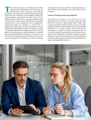 The rapid advancement of technology has brought
unprecedented opportunities and challenges for
organizations across the globe. From artiﬁcial
intelligence and automation to digital platforms and cloud-
based ecosystems, businesses are navigating an era deﬁned by
speed, disruption, and constant innovation. In this context,
leadership plays a pivotal role in steering companies toward
resilience and sustained growth. Transformative leadership,
characterized by vision, adaptability, and a commitment to
empowering people, has emerged as a central driver in
shaping how organizations leverage technological change.
Unlike traditional leadership models that emphasize control
and stability, transformative leadership focuses on fostering
agility and inspiring teams to embrace innovation. Leaders in
this domain understand that technology is not merely a tool
but a catalyst for rethinking business models, processes, and
customer engagement. By cultivating a culture of learning
and experimentation, they help their organizations thrive in
environments where disruption is the norm rather than the
exception.
VisionaryThinking and StrategicAlignment
Transformative leaders in the tech-driven era are
distinguished by their ability to anticipate trends and align
them with long-term organizational goals. Rather than
reacting to immediate market pressures, they actively shape
strategies that harness technological advances for sustainable
advantage. For example, leaders who recognized the
transformative potential of artiﬁcial intelligence early on
were able to integrate machine learning into customer service,
supply chains, and product development, thereby securing a
competitive edge. Visionary thinking is not about predicting
the future with certainty but about preparing organizations to
adapttomultiplepossiblescenarios.
| August 2025 |
23
www.middleeastleadersmagazine.com
 