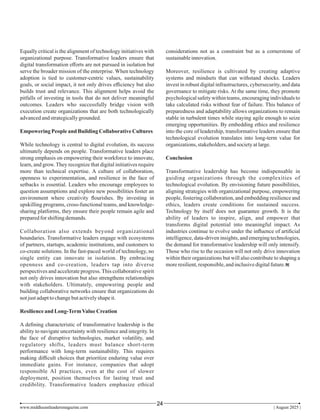 Equally critical is the alignment of technology initiatives with
organizational purpose. Transformative leaders ensure that
digital transformation eﬀorts are not pursued in isolation but
serve the broader mission of the enterprise. When technology
adoption is tied to customer-centric values, sustainability
goals, or social impact, it not only drives eﬃciency but also
builds trust and relevance. This alignment helps avoid the
pitfalls of investing in tools that do not deliver meaningful
outcomes. Leaders who successfully bridge vision with
execution create organizations that are both technologically
advancedandstrategicallygrounded.
Empowering Peopleand BuildingCollaborativeCultures
While technology is central to digital evolution, its success
ultimately depends on people. Transformative leaders place
strong emphasis on empowering their workforce to innovate,
learn, and grow. They recognize that digital initiatives require
more than technical expertise. A culture of collaboration,
openness to experimentation, and resilience in the face of
setbacks is essential. Leaders who encourage employees to
question assumptions and explore new possibilities foster an
environment where creativity ﬂourishes. By investing in
upskilling programs, cross-functional teams, and knowledge-
sharing platforms, they ensure their people remain agile and
preparedfor shiftingdemands.
Collaboration also extends beyond organizational
boundaries. Transformative leaders engage with ecosystems
of partners, startups, academic institutions, and customers to
co-create solutions. In the fast-paced world of technology, no
single entity can innovate in isolation. By embracing
openness and co-creation, leaders tap into diverse
perspectives and accelerate progress. This collaborative spirit
not only drives innovation but also strengthens relationships
with stakeholders. Ultimately, empowering people and
building collaborative networks ensure that organizations do
notjustadapttochangebutactivelyshapeit.
Resilienceand Long-TermValueCreation
A deﬁning characteristic of transformative leadership is the
ability to navigate uncertainty with resilience and integrity. In
the face of disruptive technologies, market volatility, and
regulatory shifts, leaders must balance short-term
performance with long-term sustainability. This requires
making diﬃcult choices that prioritize enduring value over
immediate gains. For instance, companies that adopt
responsible AI practices, even at the cost of slower
deployment, position themselves for lasting trust and
credibility. Transformative leaders emphasize ethical
considerations not as a constraint but as a cornerstone of
sustainableinnovation.
Moreover, resilience is cultivated by creating adaptive
systems and mindsets that can withstand shocks. Leaders
invest in robust digital infrastructures, cybersecurity, and data
governance to mitigate risks. At the same time, they promote
psychological safety within teams, encouraging individuals to
take calculated risks without fear of failure. This balance of
preparedness and adaptability allows organizations to remain
stable in turbulent times while staying agile enough to seize
emerging opportunities. By embedding ethics and resilience
into the core of leadership, transformative leaders ensure that
technological evolution translates into long-term value for
organizations,stakeholders,andsocietyatlarge.
Conclusion
Transformative leadership has become indispensable in
guiding organizations through the complexities of
technological evolution. By envisioning future possibilities,
aligning strategies with organizational purpose, empowering
people, fostering collaboration, and embedding resilience and
ethics, leaders create conditions for sustained success.
Technology by itself does not guarantee growth. It is the
ability of leaders to inspire, align, and empower that
transforms digital potential into meaningful impact. As
industries continue to evolve under the inﬂuence of artiﬁcial
intelligence, data-driven insights, and emerging technologies,
the demand for transformative leadership will only intensify.
Those who rise to the occasion will not only drive innovation
within their organizations but will also contribute to shaping a
moreresilient,responsible,andinclusivedigitalfuture.
www.middleeastleadersmagazine.com | August 2025 |
24
 