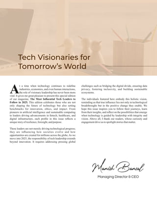 t a time when technology continues to redeﬁne
Aindustries, economies, and even human interactions,
the role of visionary leadership has never been more
vital. It gives me great pleasure to present this special edition
of our magazine, The Most Inﬂuential Tech Leaders to
Follow in 2025. This edition celebrates those who are not
only shaping the future of technology but also setting
benchmarks for innovation, ethics, and impact. From
pioneers in artiﬁcial intelligence and sustainable computing
to leaders driving advancements in ﬁntech, healthcare, and
digital infrastructure, each proﬁle in this issue reﬂects a
uniquestory ofresilience,foresight,andpurpose.
These leaders are not merely driving technological progress;
they are inﬂuencing how societies evolve and how
opportunities are created for millions across the globe. As we
move into 2025, the responsibility of tech leadership extends
beyond innovation. It requires addressing pressing global
challenges such as bridging the digital divide, ensuring data
privacy, fostering inclusivity, and building sustainable
ecosystems.
The individuals featured here embody this holistic vision,
reminding us that true inﬂuence lies not only in technological
breakthroughs but in the positive change they enable. We
hope this issue inspires you to follow their journeys, learn
from their insights, and reﬂect on the possibilities that emerge
when technology is guided by leadership with integrity and
vision. Above all, I thank our readers, whose curiosity and
engagementdriveus tospotlightstoriesthatmatter.
Tech Visionaries for
Tomorrow’s World
Managing Director & CEO
 