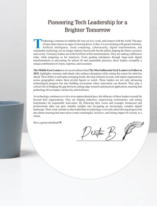 Pioneering Tech Leadership for a
Brighter Tomorrow
PrestonB.
Technology continues to redeﬁne the way we live, work, and connect with the world. The pace
of innovation shows no signs of slowing down; in fact, it is accelerating with greater intensity.
Artiﬁcial intelligence, cloud computing, cybersecurity, digital transformation, and
sustainable technology are no longer industry buzzwords but the pillars shaping the future economy
and society. Visionary leaders are at the forefront of this transformation. They are making a diﬀerence
today while preparing us for tomorrow. From guiding enterprises through large-scale digital
transformations to advocating for ethical AI and sustainable practices, these leaders exemplify a
uniquecombinationofvision,expertise,andexecution.
The Middle East Leaders in its recent edition titled The Most InﬂuentialTech Leaders to Follow in
2025, highlights visionary individuals who embrace disruption while setting the course for what lies
ahead.Their ability to anticipate emerging trends, develop solutions at scale, and inspire organizations
across geographies makes them pivotal ﬁgures to watch. These leaders are not only advancing
technological progress but also building ecosystems where innovation can ﬂourish. They play a
critical role in bridging the gap between cutting-edge research and practical application, ensuring that
technologydrivesimpact,inclusivity,andresilience.
As technology continues to evolve at an unprecedented pace, the inﬂuence of these leaders extends far
beyond their organizations. They are shaping industries, empowering communities, and setting
benchmarks for responsible innovation. By following their vision and example, businesses and
professionals alike can gain valuable insights into navigating an increasingly complex digital
landscape. Their work reminds us that leadership in technology is not only about driving progress but
also about ensuring that innovation creates meaningful, inclusive, and lasting impact for society as a
whole.
Haveagreatreadahead!
 