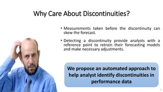 Why Care About Discontinuities?
• Measurements taken before the discontinuity can
skew the forecast.
• Detecting a discontinuity provide analysts with a
reference point to retrain their forecasting models
and make necessary adjustments.
We propose an automated approach to
help analyst identify discontinuities in
performance data
11
 