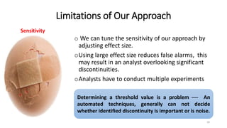 Limitations of Our Approach
o We can tune the sensitivity of our approach by
adjusting effect size.
oUsing large effect size reduces false alarms, this
may result in an analyst overlooking significant
discontinuities.
oAnalysts have to conduct multiple experiments
30
Sensitivity
Determining a threshold value is a problem  An
automated techniques, generally can not decide
whether identified discontinuity is important or is noise.
 