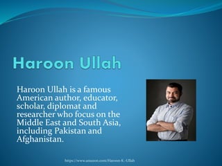 Haroon Ullah is a famous
American author, educator,
scholar, diplomat and
researcher who focus on the
Middle East and South Asia,
including Pakistan and
Afghanistan.
https://www.amazon.com/Haroon-K.-Ullah
 