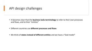 API design challenges
• It becomes clear that the business lacks terminology to refer to their own processes
and flows, and to their “entities”
• Different countries use different processes and flows
• We think of states instead of different entities and we have a “God model”
 