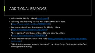 ADDITIONAL READINGS
• Microservice APIs by J. Haro (mng.bz/nz48)
• “Building and deploying reliable APIs with FastAPI” by J. Haro
(https://www.twitch.tv/videos/1088283640)
• Documentation-driven development for APIs by J. Haro
(https://link.medium.com/m2A3rOxUfib)
• “Developing API clients doesn’t need to be a pain” by J. Haro
(https://link.medium.com/0B9vt7DUfib)
• “How bad models ruin an API” by J. Haro (https://microapis.io/blog/how-bad-models-
ruin-an-api)
• “API-first development maturity framework” by J. Haro (https://microapis.io/blog/api-
development-maturity)
 