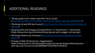 ADDITIONAL READINGS
• “Design patterns for modern web APIs” by D. Luecke
(https://blog.feathersjs.com/design-patterns-for-modern-web-apis-1f046635215)
• The design of web APIs by A Lauret (https://www.manning.com/books/the-design-of-
web-apis)
• Designing APIs with Swagger and OpenAPI by J. S. Ponelat and L. L. Rosenstock
(https://www.manning.com/books/designing-apis-with-swagger-and-openapi)
• API Design Patterns by JJ Geewax (https://www.manning.com/books/api-design-
patterns)
• Principle of Web API Design by J. Higginbotham
(https://www.pearson.com/store/p/principles-of-web-api-design-delivering-value-
with-apis-and-microservices/P200000007278/9780137355631)
 