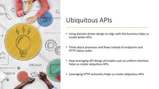 Ubiquitous APIs
• Using domain-driven design to align with the business helps us
create better APIs
• Think about processes and flows instead of endpoints and
HTTP status codes
• How leveraging API design principles such as uniform interface
helps us create ubiquitous APIs
• Leveraging HTTP semantics helps us create ubiquitous APIs
 