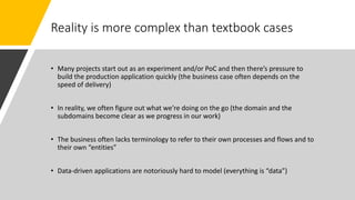 Reality is more complex than textbook cases
• Many projects start out as an experiment and/or PoC and then there’s pressure to
build the production application quickly (the business case often depends on the
speed of delivery)
• In reality, we often figure out what we’re doing on the go (the domain and the
subdomains become clear as we progress in our work)
• The business often lacks terminology to refer to their own processes and flows and to
their own “entities”
• Data-driven applications are notoriously hard to model (everything is “data”)
 