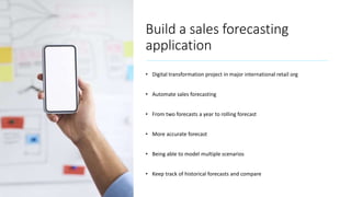 Build a sales forecasting
application
• Digital transformation project in major international retail org
• Automate sales forecasting
• From two forecasts a year to rolling forecast
• More accurate forecast
• Being able to model multiple scenarios
• Keep track of historical forecasts and compare
 