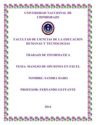 UNIVERSIDAD NACCIONAL DE
CHIMBORAZO
FACULTAD DE CIENCIAS DE LA EDUCACION
HUMANAS Y TECNOLOGIAS
TRABAJO DE INFORMATICA
TEMA: MANEJO DE OPCIONES EN EXCEL
NOMBRE: SANDRA HARO
PROFESOR: FERNANDO GUFFANTE
2014
 