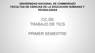 CC.SS
TRABAJO DE TICS
PRIMER SEMESTRE
UNIVERSIDAD NACIONAL DE CHIMBORAZO
FACULTAD DE CIENCIAS DE LA EDUCACION HUMANAS Y
TECNOLOGIAS
 
