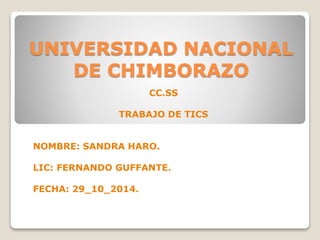 UNIVERSIDAD NACIONAL
DE CHIMBORAZO
CC.SS
TRABAJO DE TICS
NOMBRE: SANDRA HARO.
LIC: FERNANDO GUFFANTE.
FECHA: 29_10_2014.
 