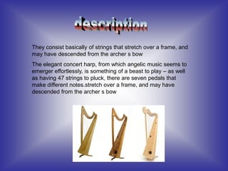 They consist basically of strings that stretch over a frame, and
may have descended from the archer s bow
The elegant concert harp, from which angelic music seems to
emerger effortlessly, is something of a beast to play – as well
as having 47 strings to pluck, there are seven pedals that
make different notes.stretch over a frame, and may have
descended from the archer s bow