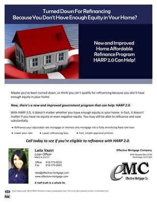 Turned Down For Refinancing 
      Because You Don't Have Enough Equity in Your Home? 



                                                                                                                                       New and Improved 
                                                                                                                                        Home Affordable 
                                                                                                                                       Refinance Program 
                                                                                                                                       HARP 2.0 Can Help!


  



     Maybe you've been turned down, or think you can't qualify for re nancing because you don't have
     enough equity in your home.

     Now, there's a new and improved government program that can help: HARP 2.0.
     With HARP 2.0, it doesn't ma er whether you have enough equity in your home. In fact, it doesn't
     ma er if you have no equity or even nega ve equity. You may s ll be able to re nance and save
     substan ally.
         Re nance your adjustable rate mortgage or interest-only mortgage into a fully-amor zing xed rate loan.
         Lower your rate.                            Lower re nancing fees.                                     Fast, simple appraisal process.

                           Call today to see if you're eligible to re nance with HARP 2.0. 

                                          Leila Vaziri                                                                                                             Effective Mortgage Company
                                         Loan Officer                                                                                                                       8535 Reseda Blvd #100
                                         NMLS # 253737                                                                                                                        Northridge CA 91324

                                          Office           818-773-0033
                                          Fax              818-773-0943

                                          leila@effective-mortgage.com
                                          www.effective-mortgage.com

                                         A half truth is a whole lie.


      Equal Housing Lender  NMLS # 252973 Information is subject to change without notice. This is not an offer for extension of credit or a commitment to lend.
 