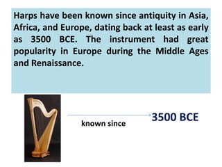 Harps have been known since antiquity in Asia,
Africa, and Europe, dating back at least as early
as 3500 BCE. The instrument had great
popularity in Europe during the Middle Ages
and Renaissance.
known since
3500 BCE