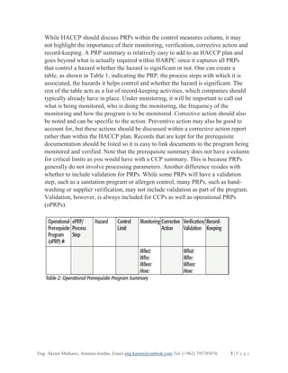 Eng. Akram Malkawi, Amman-Jordan, Email eng.karam@outlook.com Tel. (+962) 795705076 3 | P a g e
While HACCP should discuss PRPs within the control measures column, it may
not highlight the importance of their monitoring, verification, corrective action and
record-keeping. A PRP summary is relatively easy to add to an HACCP plan and
goes beyond what is actually required within HARPC since it captures all PRPs
that control a hazard whether the hazard is significant or not. One can create a
table, as shown in Table 1, indicating the PRP, the process steps with which it is
associated, the hazards it helps control and whether the hazard is significant. The
rest of the table acts as a list of record-keeping activities, which companies should
typically already have in place. Under monitoring, it will be important to call out
what is being monitored, who is doing the monitoring, the frequency of the
monitoring and how the program is to be monitored. Corrective action should also
be noted and can be specific to the action. Preventive action may also be good to
account for, but these actions should be discussed within a corrective action report
rather than within the HACCP plan. Records that are kept for the prerequisite
documentation should be listed so it is easy to link documents to the program being
monitored and verified. Note that the prerequisite summary does not have a column
for critical limits as you would have with a CCP summary. This is because PRPs
generally do not involve processing parameters. Another difference resides with
whether to include validation for PRPs. While some PRPs will have a validation
step, such as a sanitation program or allergen control, many PRPs, such as hand-
washing or supplier verification, may not include validation as part of the program.
Validation, however, is always included for CCPs as well as operational PRPs
(oPRPs).
 
