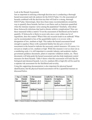 Eng. Akram Malkawi, Amman-Jordan, Email eng.karam@outlook.com Tel. (+962) 795705076 6 | P a g e
Look at the Hazard Assessment
Just as important in utilizing a thorough decision tree is conducting a thorough
hazard assessment and risk analysis for the HACCP plan. It is the assessment of
hazards combined with the decision tree that will lead to a strong, thorough
HACCP plan. Interestingly, there have been many recommendations around the
way to quantify these hazards, but how is an illness such as listeriosis quantified
when the immune response varies among the population? Similarly, what about
those Salmonella infections that lead to chronic arthritic complications? How are
these measured within a matrix? Even the assessment of likelihood can be hard to
quantify. If Salmonella is likely to occur only once a year within one lot of
ingredients, does this matter? What if this one occasion leads to an outbreak? What
can be recommended in lieu of the quantifiable matrix is to review with a
designation of low, medium or high. This makes the hazard assessment broad
enough to equalize illness with a potential fatality but also give a level of
assessment to the hazard to indicate the necessary control measures. Of course, it is
not just as simple as low, medium or high. While this measure is not as clear-cut as
a numbering scale, it is still important to consider industry and academic studies,
government guidance documents, plant or corporate validation studies, etc. These
documents will help guide the hazard assessment and also help implement control
measures for those hazards. Table 4 shows what this assessment will look like for
biological and chemical hazards. Low (L), medium (M) or high (H) will be used for
a separate risk assessment for the likelihood and severity.
Using this supporting documentation is also important for physical hazard
identification, but the physical hazard assessment will be a quantified measure as
discussed below.
 