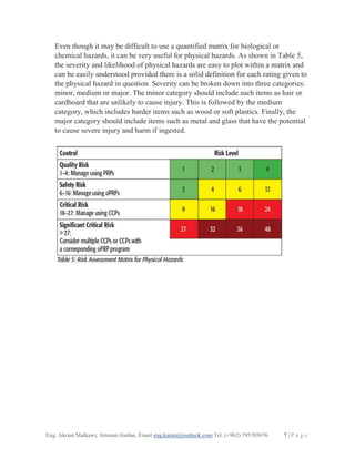 Eng. Akram Malkawi, Amman-Jordan, Email eng.karam@outlook.com Tel. (+962) 795705076 7 | P a g e
Even though it may be difficult to use a quantified matrix for biological or
chemical hazards, it can be very useful for physical hazards. As shown in Table 5,
the severity and likelihood of physical hazards are easy to plot within a matrix and
can be easily understood provided there is a solid definition for each rating given to
the physical hazard in question. Severity can be broken down into three categories:
minor, medium or major. The minor category should include such items as hair or
cardboard that are unlikely to cause injury. This is followed by the medium
category, which includes harder items such as wood or soft plastics. Finally, the
major category should include items such as metal and glass that have the potential
to cause severe injury and harm if ingested.
 