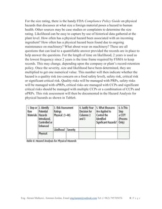 Eng. Akram Malkawi, Amman-Jordan, Email eng.karam@outlook.com Tel. (+962) 795705076 8 | P a g e
For the size rating, there is the handy FDA Compliance Policy Guide on physical
hazards that discusses at what size a foreign material poses a hazard to human
health. Other sources may be case studies or complaints to determine the size
rating. Likelihood can be easy to capture by use of historical data gathered at the
plant level. How often has a physical hazard been associated with an incoming
ingredient? How often has a physical hazard been found due to ongoing
maintenance on machinery? What about wear on machinery? These are all
questions that can lead to a quantifiable answer provided the records are in place to
help answer the questions. For the length of time on likelihood, 2 years is used as
the lowest frequency since 2 years is the time frame required by FSMA to keep
records. This may change, depending upon the company or plant’s record-retention
policy. Once the severity, size and likelihood have been determined, they are
multiplied to get one numerical value. This number will then indicate whether the
hazard is a quality risk (no concern on a food safety level), safety risk, critical risk
or significant critical risk. Quality risks will be managed with PRPs, safety risks
will be managed with oPRPs, critical risks are managed with CCPs and significant
critical risks should be managed with multiple CCPs or a combination of CCPs and
oPRPs. This risk assessment will then be documented in the Hazard Analysis for
physical hazards as shown in Table6.
 
