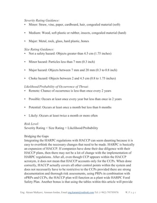 Eng. Akram Malkawi, Amman-Jordan, Email eng.karam@outlook.com Tel. (+962) 795705076 9 | P a g e
Severity Rating Guidance:
• Minor: Straw, vine, paper, cardboard, hair, congealed material (soft)
• Medium: Wood, soft plastic or rubber, insects, congealed material (hard)
• Major: Metal, rock, glass, hard plastic, bones
Size Rating Guidance:
• Not a safety hazard: Objects greater than 4.5 cm (1.75 inches)
• Minor hazard: Particles less than 7 mm (0.3 inch)
• Major hazard: Objects between 7 mm and 20 mm (0.3 to 0.8 inch)
• Choke hazard: Objects between 2 and 4.5 cm (0.8 to 1.75 inches)
Likelihood/Probability of Occurrence of Threat:
• Remote: Chance of occurrence is less than once every 2 years
• Possible: Occurs at least once every year but less than once in 2 years
• Potential: Occurs at least once a month but less than 6 months
• Likely: Occurs at least twice a month or more often
Risk Level:
Severity Rating × Size Rating × Likelihood/Probability
Bridging the Gaps
Integrating the HARPC regulations with HACCP can seem daunting because it is
easy to overthink the necessary changes that need to be made. HARPC is basically
an expansion of HACCP. If companies have done their due diligence with their
HACCP plans, then there may not be a lot of change with the implementation of
HARPC regulations. After all, even though CCP appears within the HACCP
acronym, it does not mean that HACCP accounts only for the CCPs. When done
correctly, HACCP actually covers all other control points within the system and
does not necessarily have to be restrictive to the CCPs provided there are strong
documentation and thorough risk assessments, using PRPs in combination with
oPRPs and CCPs, the HACCP plan will function as a plant wide HARPC Food
Safety Plan. Another bonus is that using the tables within this article will provide
 