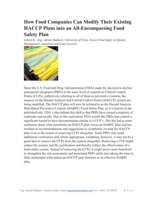 Eng. Akram Malkawi, Amman-Jordan, Email eng.karam@outlook.com Tel. (+962) 795705076 1 | P a g e
How Food Companies Can Modify Their Existing
HACCP Plans into an All-Encompassing Food
Safety Plan
Edited by: Eng. Akram Malkawi, University of Petra, Senior Food Safety & Quality
Management consultant and Lead Assessor.
Since the U.S. Food and Drug Administration (FDA) made the decision to declare
prerequisite programs (PRPs) at the same level of concern as Critical Control
Points (CCPs), collectively referring to all of them as preventive controls, the
nuances of the Hazard Analysis and Critical Control Points (HACCP) system are
being modified. The HACCP plan will now be referred to as the Hazard Analysis
Risk-Based Preventive Controls (HARPC) Food Safety Plan, as it is known in the
published rule. FDA’s idea behind this shift is that PRPs have caused a majority of
outbreaks and recalls. Due to this realization, FDA would like PRPs that control a
significant hazard to have documentation similar to a CCP’s. This has led to some
confusion about what constitutes an HACCP plan versus an HARPC plan and has
resulted in recommendations and suggestions to completely revamp the HACCP
plan even to the extent of removing CCPs altogether. Some PRPs may need
additional verification and, where appropriate, validation; however, it may not be a
good idea to remove the CCPs from the system altogether. Removing a CCP might
reduce the science and the justification and thereby reduce the effectiveness of a
food safety system. Instead of removing the CCPs, it might prove more beneficial
to strengthen the risk assessment and associated PRPs while also taking the time to
fully understand what makes an HACCP plan function as an effective HARPC
plan.
 