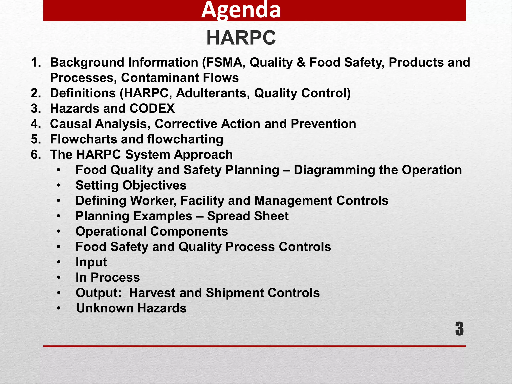 3
Agenda
HARPC
1. Background Information (FSMA, Quality & Food Safety, Products and
Processes, Contaminant Flows
2. Definitions (HARPC, Adulterants, Quality Control)
3. Hazards and CODEX
4. Causal Analysis, Corrective Action and Prevention
5. Flowcharts and flowcharting
6. The HARPC System Approach
• Food Quality and Safety Planning – Diagramming the Operation
• Setting Objectives
• Defining Worker, Facility and Management Controls
• Planning Examples – Spread Sheet
• Operational Components
• Food Safety and Quality Process Controls
• Input
• In Process
• Output: Harvest and Shipment Controls
• Unknown Hazards
 