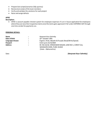  Prepare test scripts/scenarios (SQL queries)
 Review test scripts of the team members
 Verify and validate the solutions for each project
 Raise and assign defects
APIEE
Description:
 APIEE is account payable intranet system for employee expenses it’s an in-house application for employees
where theycanraise theirrespective claimsonce the claims gets approved it fall under COPERNIC SAP through
one time vendor for payments run.
PERSONAL DETAILS:
Name : Harpreet Kaur Sehmby
Date of Birth : 22nd
October 1991
Languages Known : English, Hindi, Marathi & Punjabi (Read/Write/Speak)
Passport : Valid up to 21/12/2025
Address : SR. NO 22/1B, VRINDAWAN NAGAR, LANE NO 1, CHRIST CLG,
WADGAON SHERI, PUNE-411014
(State – Maharashtra)
Date: (Harpreet Kaur Sehmby)
 