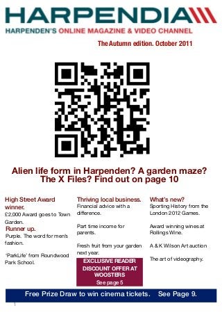 1
Alien life form in Harpenden? A garden maze?
The X Files? Find out on page 10
High Street Award
winner.
£2,000 Award goes to Town
Garden.
Runner up.
Purple. The word for men’s
fashion.
‘ParkLife’ from Roundwood
Park School.
The Autumn edition. October 2011
Thriving local business.
Financial advice with a
difference.
Part time income for
parents.
Fresh fruit from your garden
next year.
What’s new?
Sporting History from the
London 2012 Games.
Award winning wines at
Rollings Wine.
A & K Wilson Art auction
The art of videography.EXCLUSIVE READER
DISCOUNT OFFER AT
WOOSTERS
See page 5
Free Prize Draw to win cinema tickets. See Page 9.
 
