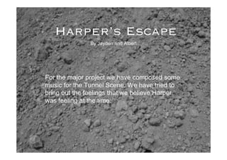 Harper’s Escape
               By Jayden and Albert




For the major project we have composed some
music for the Tunnel Scene. We have tried to
bring out the feelings that we believe Harper
was feeling at the time.
 