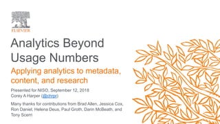 Analytics Beyond
Usage Numbers
Presented for NISO, September 12, 2018
Corey A Harper (@chrpr)
Applying analytics to metadata,
content, and research
Many thanks for contributions from Brad Allen, Jessica Cox,
Ron Daniel, Helena Deus, Paul Groth, Darin McBeath, and
Tony Scerri
 