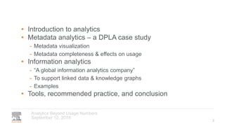September 12, 2018
Analytics Beyond Usage Numbers
• Introduction to analytics
• Metadata analytics – a DPLA case study
- Metadata visualization
- Metadata completeness & effects on usage
• Information analytics
- “A global information analytics company”
- To support linked data & knowledge graphs
- Examples
• Tools, recommended practice, and conclusion
2
 