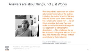 Answers are about things, not just Works
September 12, 2018
Analytics Beyond Usage Numbers
44
Why shouldn’t a search on an author
return information about the author,
including the author’s works? Where
was the author born, when did she
live, what is she known for? … All of
this is possible, but only if we can
make some fundamental changes in
our approach to bibliographic
description. ... The challenge for us
lies in transforming what we can of our
data into interrelated “things” without
overindulging that metaphor.
Coyle, K. (2016). FRBR, before and after: a look at our
bibliographical models. Chicago: ALA Editions.
 