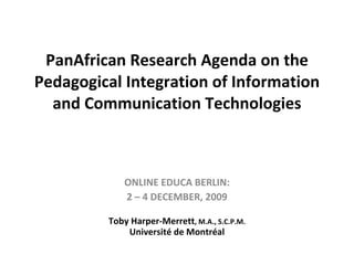 PanAfrican Research Agenda on the Pedagogical Integration of Information and Communication Technologies ONLINE EDUCA BERLIN: 2 – 4 DECEMBER, 2009 Toby Harper-Merrett , M.A., S.C.P.M. Université de Montréal 