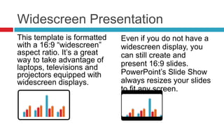 Widescreen PresentationEven if you do not have a widescreen display, you can still create and present 16:9 slides. PowerPoint’s Slide Show always resizes your slides to fit any screen.This template is formatted with a 16:9 “widescreen” aspect ratio. It’s a great way to take advantage of laptops, televisions and projectors equipped with widescreen displays.