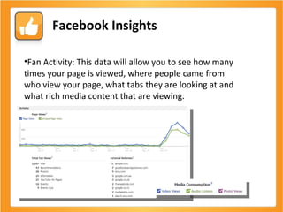 Facebook Insights Fan Activity: This data will allow you to see how many times your page is viewed, where people came from who view your page, what tabs they are looking at and what rich media content that are viewing. 
