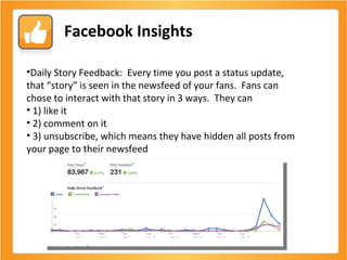 Facebook Insights Daily Story Feedback:  Every time you post a status update, that “story” is seen in the newsfeed of your fans.  Fans can chose to interact with that story in 3 ways.  They can 1) like it 2) comment on it 3) unsubscribe, which means they have hidden all posts from your page to their newsfeed 