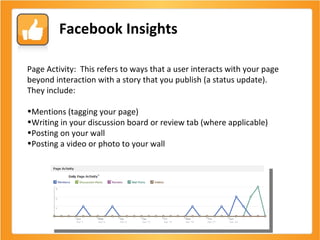 Facebook Insights Page Activity:  This refers to ways that a user interacts with your page beyond interaction with a story that you publish (a status update).  They include: Mentions (tagging your page) Writing in your discussion board or review tab (where applicable) Posting on your wall Posting a video or photo to your wall 