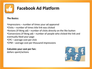 Facebook Ad Platform The Basics:  Impressions – number of times your ad appeared Clicks – number of times title link was clicked Actions (if liking ad) – number of clicks directly on the like button Conversions (if liking ad) – number of people who clicked the link and eventually liked your page  CPC – average cost per click CPM – average cost per thousand impressions  Calculate your cost per fan:  dollars spent/actions 