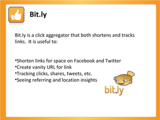 Bit.ly Bit.ly is a click aggregator that both shortens and tracks links.  It is useful to: Shorten links for space on Facebook and Twitter Create vanity URL for link Tracking clicks, shares, tweets, etc. Seeing referring and location insights 