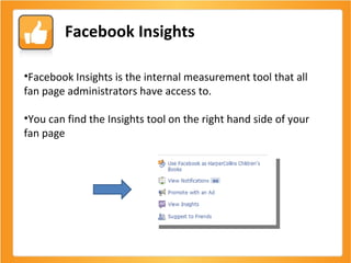 Facebook Insights Facebook Insights is the internal measurement tool that all fan page administrators have access to. You can find the Insights tool on the right hand side of your fan page 