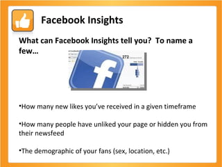 Facebook Insights What can Facebook Insights tell you?  To name a few… How many new likes you’ve received in a given timeframe How many people have unliked your page or hidden you from their newsfeed  The demographic of your fans (sex, location, etc.) 
