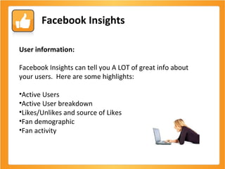 Facebook Insights User information: Facebook Insights can tell you A LOT of great info about your users.  Here are some highlights: Active Users Active User breakdown Likes/Unlikes and source of Likes Fan demographic Fan activity 