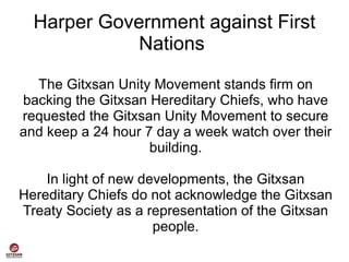 Harper Government against First
             Nations

  The Gitxsan Unity Movement stands firm on
backing the Gitxsan Hereditary Chiefs, who have
requested the Gitxsan Unity Movement to secure
and keep a 24 hour 7 day a week watch over their
                    building.

    In light of new developments, the Gitxsan
Hereditary Chiefs do not acknowledge the Gitxsan
Treaty Society as a representation of the Gitxsan
                      people.
 