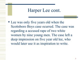 Harper Lee cont.

 Lee was only five years old when the
  Scottsboro Boys case ocurred. The case was
  regarding a accused rape of two white
  women by nine young men. The case left a
  deep impression on five year old lee, who
  would later use it as inspiration to write.



                                                3
 