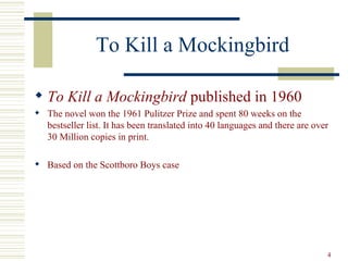 To Kill a Mockingbird

 To Kill a Mockingbird published in 1960
 The novel won the 1961 Pulitzer Prize and spent 80 weeks on the
  bestseller list. It has been translated into 40 languages and there are over
  30 Million copies in print.

 Based on the Scottboro Boys case




                                                                             4
 